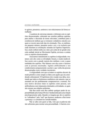 123psicologia e mediunidade
to agimos, pensamos, sentimos e nos relacionamos de forma se-
melhante.
A ausência de conversas naturais e informais com os espí-
ritos desencarnados, sobretudo nas reuniões públicas espíritas,
para análise e discussão de temas relevantes, contribuiu para a
existência de médiuns que se tornaram verdadeiros oráculos aos
quais se recorre para todo tipo de orientação. Eles, os médiuns,
em pequeno número, passaram assim a ser a via exclusiva por
onde transitam as orientações oriundas de Espíritos Superiores.
Isso, muito embora tenha seu valor, por conta de ter gerado uma
certa unidade inicial no Movimento Espírita, enviesou o contato
com os espíritos desencarnados.
Associamos naturalmente os espíritos à religiosidade e tra-
tamos com eles como se divindades fossem, à moda medieval.
Isso ocorre com a grande maioria dos médiuns e com a quase
totalidade dos espíritos. Não falamos com eles como o fazemos
com as pessoas encarnadas. Agimos artificialmente e nos
condicionamos psiquicamente a aceitar o que venha das pessoas
desencarnadas como verdades incontestes.
A religiosidade com que se tratam os espíritos decorre do
modo primitivo como sempre se lidou com aquilo que era consi-
derado sobrenatural. O Espiritismo deve mudar essa idéia, mos-
trando que todos os fenômenos mediúnicos são naturais e que se
assentam em leis perfeitamente compreensíveis e normais. Por
esse motivo devemos tratar os espíritos como pessoas, sem
artificialismos nem tratamentos destinados a divindades, os quais
são comuns nas religiões politeístas.
Não lhes temer nem lhes atribuir qualquer poder de res-
ponsabilidade pela Justiça Divina é fundamental para uma relação
psicologicamente sadia. Quando se imagina que são os espíritos
os “cobradores” pelo “mal” que fazemos, tendemos a lhes temer
a presença e a considerá-los semidivindades.
Não se sabe com quem se lida, visto que as palavras não
são suficientes para mostrar uma personalidade. A barreira exis-
 