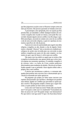 126 adenáuer novaes
que lhes julguemos as ações como se fôssemos sempre certos em
tudo que fazemos. São pessoas querendo ser tratadas como tais.
A psicoterapia a eles apropriada, deve ser aquela que lhes
permita falar, ser entendidos e refletir. Qualquer tentativa de con-
versão evangélica não só pode ser inócua, como pode lhes cau-
sartédio.Quandoalguémestáemconflitoeissolheatingeoequi-
líbrio psicológico, necessita ter contato com a raiz de seu conflito
e não de uma conversão religiosa, a qual só é oportuna em mo-
mentos específicos da vida da pessoa.
É preciso ter senso de oportunidade para sugerir uma idéia
religiosa, evangélica ou não, durante a crise de alguém. Geral-
mente o chamado “obsessor” não se encontra em condições psi-
cológicas de aceitar uma investida para sua conversão ou para
análises evangélicas por quem ele não sente empatia e no mo-
mento em que o que ele busca é o alívio para seu conflito.
Não quero com isso abolir ou sugerir que se exclua a fala
evangélica na desobsessão, mas apenas alertar que se deve inse-
ri-la apenas nos momentos oportunos. O conteúdo evangélico é
de extremo valor e as lições do Cristo contêm poderosos
direcionadores para mudanças de atitudes. Não devem ser bana-
lizados quando o que se pretende é fazer alguém refletir sobre a
própria vida e seus conflitos.
É preciso que encontremos a palavra e o momento ade-
quados para pontuar uma conversa com o desencarnado que se
vincula ao encarnado por ações agressivas.
Há perguntas que podem ser feitas numa conversa com
espíritos desencarnados que facilitam a abordagem de questões
mais íntimas, ligadas aos conflitos que porventura se queira aju-
dar a resolver. São perguntas simples e diretas que a seguir rela-
ciono, as quais podem ser úteis numa conversação.
Como está você? Qual seu nome? Onde estão seus famili-
ares? Com quem e onde você vive atualmente? Você poderia me
falar um pouco de você? Há quanto tempo você desencarnou?
Por que motivo você age assim? O que o fez ficar dessa forma?
 