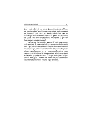 127psicologia e mediunidade
Qualomotivodevocêestarassim?Quandoissoaconteceu?Quais
são suas intenções? Você considera sua atitude atual adequada à
sua felicidade? Suas razões são compreensíveis, mas você não
percebe que suas atitudes lhe levarão ao oposto do que preten-
de? Quem você ama? Você é amado por alguém? O que você
fazia quando estava encarnado?
A depender das respostas pode-se dirigir a conversa para
qualquer rumo. É imprescindível que o desencarnado fale muito
de si e que novos questionamentos o levem à reflexão sobre suas
atitudes, desejos, intenções e sentimentos. Deve-se evitar propor
atitudes específicas, mas levá-lo a apresentar alternativas para si
mesmo. A escolha do que deve fazer, em sua própria vida, deverá
ser decidida pelo desencarnado. É sempre inadequado dirigir a
vida do outro, pois a respeito dela nunca temos o conhecimento
suficiente e não sabemos portanto o que é melhor.
 