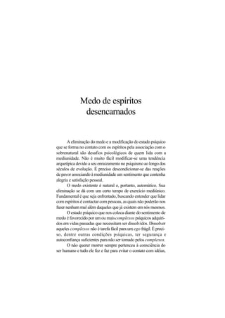 Medo de espíritos
desencarnados
A eliminação do medo e a modificação do estado psíquico
que se forma no contato com os espíritos pela associação com o
sobrenatural são desafios psicológicos de quem lida com a
mediunidade. Não é muito fácil modificar-se uma tendência
arquetípica devido a seu enraizamento no psiquismo ao longo dos
séculos de evolução. É preciso descondicionar-se das reações
de pavor associando à mediunidade um sentimento que contenha
alegria e satisfação pessoal.
O medo existente é natural e, portanto, automático. Sua
eliminação se dá com um certo tempo de exercício mediúnico.
Fundamental é que seja enfrentado, buscando entender que lidar
com espíritos é contactar com pessoas, as quais não poderão nos
fazer nenhum mal além daqueles que já existem em nós mesmos.
O estado psíquico que nos coloca diante do sentimento de
medo é favorecido por um ou maiscomplexos psíquicos adquiri-
dos em vidas passadas que necessitam ser dissolvidos. Dissolver
aqueles complexos não é tarefa fácil para um ego frágil. É preci-
so, dentre outras condições psíquicas, ter segurança e
autoconfiança suficientes para não ser tomado peloscomplexos.
O não querer morrer sempre pertenceu à consciência do
ser humano e tudo ele fez e faz para evitar o contato com idéias,
 