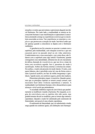 129psicologia e mediunidade
emoções e eventos que porventura o aproximem daquele inevitá-
vel fenômeno. Por outro lado, a mediunidade se enraíza no in-
consciente humano e suas manifestações se apresentam à consci-
ência arrastando consigo as experiências aversivas que se encon-
tram associadas ao tema. Tais experiências se conectam a com-
plexos que promovem a emoção do medo. Inevitável então que
ele apareça quando a consciência se depara com o fenômeno
mediúnico.
A ignorância nos fez conectar ou associar o contato com o
espiritual, pela mediunidade, com situações aversivas e que nos
causaram pavor no passado atual ou em vidas anteriores.
Condicionamo-nos a essa associação e, por conta disso, não li-
damos com o espiritual como algo natural. Geralmente, quando
conseguimos essa naturalidade, utilizamo-nos de um mecanismo
de defesa chamado de transferência, que nos leva a tratar do
tema com reverência sagrada. Isto é, passamos do medo à
sacralização. Ambos são formas externas e extremas de contato.
Em ambas, o medo está presente de modo latente. O outro, com
quem lidamos, não é percebido como tal, mas da forma como a
mim é possível aceitá-lo, em face de minha insegurança e igno-
rância. Agindo assim, nos sentimos seguros, porém não maduros.
Disseminar princípios requer vivenciá-los. Quando quiser-
mos que os princípios espíritas se tornem crença comum, será
necessário fazer deles vivências espontâneas e naturais. A
mediunidade é um fenômeno humano e deve dessacralizar-se para
alcançar o nível social que pretendemos.
A sociedade estabelece regras de convivência que paulati-
namente se modificam visando a harmonia. Por enquanto, as re-
gras de convivência com os espíritos têm sido assim, mas
gradativamente deverá se modificar, para se tornar algo natural e
espontâneo. Quando o medo for substituído pelo sentimento de
fraternidade, será possível uma relação espontânea.
O sentimento de fraternidade, que vai substituindo o medo,
surge quando nos sentimos iguais, sem distinções nem hierarqui-
 