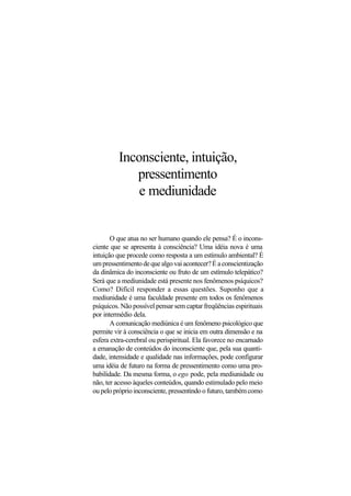 Inconsciente, intuição,
pressentimento
e mediunidade
O que atua no ser humano quando ele pensa? É o incons-
ciente que se apresenta à consciência? Uma idéia nova é uma
intuição que procede como resposta a um estímulo ambiental? É
umpressentimentodequealgovaiacontecer?Éaconscientização
da dinâmica do inconsciente ou fruto de um estímulo telepático?
Será que a mediunidade está presente nos fenômenos psíquicos?
Como? Difícil responder a essas questões. Suponho que a
mediunidade é uma faculdade presente em todos os fenômenos
psíquicos. Não possível pensar sem captar freqüências espirituais
por intermédio dela.
A comunicação mediúnica é um fenômeno psicológico que
permite vir à consciência o que se inicia em outra dimensão e na
esfera extra-cerebral ou perispiritual. Ela favorece no encarnado
a emanação de conteúdos do inconsciente que, pela sua quanti-
dade, intensidade e qualidade nas informações, pode configurar
uma idéia de futuro na forma de pressentimento como uma pro-
babilidade. Da mesma forma, o ego pode, pela mediunidade ou
não, ter acesso àqueles conteúdos, quando estimulado pelo meio
oupelopróprioinconsciente,pressentindoofuturo,tambémcomo
 