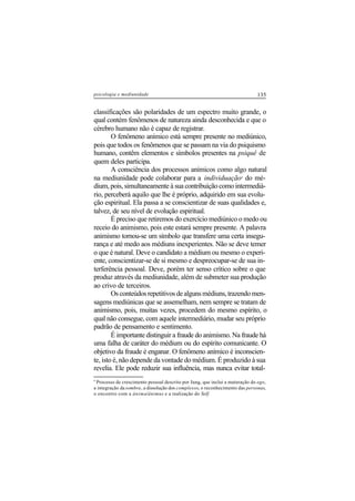 135psicologia e mediunidade
classificações são polaridades de um espectro muito grande, o
qual contém fenômenos de natureza ainda desconhecida e que o
cérebro humano não é capaz de registrar.
O fenômeno anímico está sempre presente no mediúnico,
pois que todos os fenômenos que se passam na via do psiquismo
humano, contêm elementos e símbolos presentes na psiquê de
quem deles participa.
A consciência dos processos anímicos como algo natural
na mediunidade pode colaborar para a individuação9
do mé-
dium, pois, simultaneamente à sua contribuição como intermediá-
rio, perceberá aquilo que lhe é próprio, adquirido em sua evolu-
ção espiritual. Ela passa a se conscientizar de suas qualidades e,
talvez, de seu nível de evolução espiritual.
É preciso que retiremos do exercício mediúnico o medo ou
receio do animismo, pois este estará sempre presente. A palavra
animismo tornou-se um símbolo que transfere uma certa insegu-
rança e até medo aos médiuns inexperientes. Não se deve temer
o que é natural. Deve o candidato a médium ou mesmo o experi-
ente, conscientizar-se de si mesmo e despreocupar-se de sua in-
terferência pessoal. Deve, porém ter senso crítico sobre o que
produz através da mediunidade, além de submeter sua produção
ao crivo de terceiros.
Osconteúdosrepetitivosdealgunsmédiuns,trazendomen-
sagens mediúnicas que se assemelham, nem sempre se tratam de
animismo, pois, muitas vezes, procedem do mesmo espírito, o
qual não consegue, com aquele intermediário, mudar seu próprio
padrão de pensamento e sentimento.
É importante distinguir a fraude do animismo. Na fraude há
uma falha de caráter do médium ou do espírito comunicante. O
objetivo da fraude é enganar. O fenômeno anímico é inconscien-
te, isto é, não depende da vontade do médium. É produzido à sua
revelia. Ele pode reduzir sua influência, mas nunca evitar total-
9
Processo de crescimento pessoal descrito por Jung, que inclui a maturação do ego,
a integração da sombra, a dissolução dos complexos, o reconhecimento das personas,
o encontro com a ânima/ânimus e a realização do Self.
 