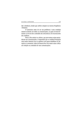 137psicologia e mediunidade
dar à distância, desde que ambos estejam na mesma freqüência
vibratória.
O animismo antes de ser um problema é uma condição
natural existente em todas as comunicações, as quais invariavel-
mente se servem dos conteúdos da consciência e do inconsciente
dos médiuns.
Para se lhe reduzir os efeitos, que porventura sejam preju-
diciais nas comunicações, é importante que os médiuns busquem
uma maior sintonia com os espíritos com quem trabalham ou de-
sejem se comunicar, além de desenvolver um maior senso crítico
em relação ao conteúdo de suas comunicações.
 
