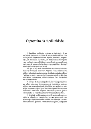 O proveito da mediunidade
A faculdade mediúnica pertence ao indivíduo e é seu
patrimônio conquistado ao longo de sua evolução espiritual. Sua
utilização está sempre atrelada aos espíritos, não sendo, em prin-
cípio, um ato isolado. É, portanto, um ato executado em conjunto
e que implicará responsabilidades e aprendizado para aqueles que
participam de sua ocorrência. O que ocorrer (vitórias e derrotas)
será dividido entre seus executores.
Do que se faça dela, corresponderá a qualidade dos espí-
ritos que atuam com o médium. Algumas vezes, mesmo que o
médiumutilizeinadequadamentesuafaculdade,contarácomBons
Espíritos, os quais tentam conduzi-lo a outras atitudes e objetivos
mais nobres. Nesses casos, há intercessão em favor do médium
por seu merecimento.
A inibição da faculdade pode ser provocada por espíritos
que sabem intervir no funcionamento do perispírito a ponto do
médium não conseguir utilizá-la. Isso é feito para seu bem, evitan-
do que seu uso inadequado gere maiores comprometimentos para
o médium e a terceiros. Algumas substâncias químicas quando
administradas no corpo físico também têm semelhante efeito.
A faculdade mediúnica também pode ser tornada mais ex-
plícita ou aflorada por conta de intervenções perispirituais pro-
movidas por espíritos conhecedores de sua fisiologia. Há tam-
bém substâncias químicas, sobretudo alucinógenos, que podem
 