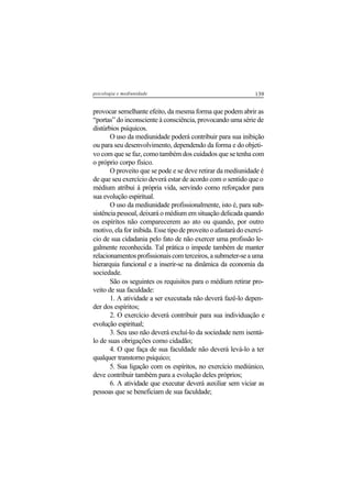139psicologia e mediunidade
provocar semelhante efeito, da mesma forma que podem abrir as
“portas” do inconsciente à consciência, provocando uma série de
distúrbios psíquicos.
O uso da mediunidade poderá contribuir para sua inibição
ou para seu desenvolvimento, dependendo da forma e do objeti-
vo com que se faz, como também dos cuidados que se tenha com
o próprio corpo físico.
O proveito que se pode e se deve retirar da mediunidade é
de que seu exercício deverá estar de acordo com o sentido que o
médium atribui à própria vida, servindo como reforçador para
sua evolução espiritual.
O uso da mediunidade profissionalmente, isto é, para sub-
sistência pessoal, deixará o médium em situação delicada quando
os espíritos não comparecerem ao ato ou quando, por outro
motivo, ela for inibida. Esse tipo de proveito o afastará do exercí-
cio de sua cidadania pelo fato de não exercer uma profissão le-
galmente reconhecida. Tal prática o impede também de manter
relacionamentosprofissionaiscomterceiros,asubmeter-seauma
hierarquia funcional e a inserir-se na dinâmica da economia da
sociedade.
São os seguintes os requisitos para o médium retirar pro-
veito de sua faculdade:
1. A atividade a ser executada não deverá fazê-lo depen-
der dos espíritos;
2. O exercício deverá contribuir para sua individuação e
evolução espiritual;
3. Seu uso não deverá excluí-lo da sociedade nem isentá-
lo de suas obrigações como cidadão;
4. O que faça de sua faculdade não deverá levá-lo a ter
qualquer transtorno psíquico;
5. Sua ligação com os espíritos, no exercício mediúnico,
deve contribuir também para a evolução deles próprios;
6. A atividade que executar deverá auxiliar sem viciar as
pessoas que se beneficiam de sua faculdade;
 