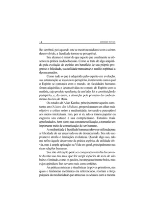 14 adenáuer novaes
lho cerebral, pois quando este se mostrou maduro e com o córtex
desenvolvido, a faculdade tornou-se perceptível.
Seu alcance é maior do que aquele que usualmente se ob-
serva na prática da desobsessão. Como se trata de algo adquiri-
do pela evolução do espírito em benefício de seu próprio pro-
gresso e felicidade, sua utilidade transcende o auxílio espiritual a
desencarnados.
Como tudo o que é adquirido pelo espírito em evolução,
sua estruturação se localiza no perispírito, instrumento com o qual
o Espírito se comunica com o mundo. As faculdades humanas
foram adquiridas e desenvolvidas no contato do Espírito com a
matéria, cujo produto resultante, de um lado, foi a constituição do
perispírito, e, do outro, a absorção pelo primeiro do conheci-
mento das leis de Deus.
Os estudos de Allan Kardec, principalmente aqueles cons-
tantes em O Livro dos Médiuns, proporcionaram um olhar mais
objetivo e crítico sobre a mediunidade, tornando-a perceptível
aos meios intelectuais. Isso, por si só, não a tornou popular ou
esgotou seu estudo e sua compreensão. Estudos mais
aprofundados, bem como sua constante utilização, a tornarão um
importante meio de comunicação do ser humano.
Amediunidadeéfaculdadehumanaedeveserutilizadapara
a felicidade do ser encarnado ou do desencarnado. Seu não uso
promove atrofia e limitações evolutivas. Quando digo uso, não
me refiro àquele decorrente da prática espírita, de utilidade ób-
via, mas à ampla aplicação na Vida em geral, principalmente nas
ricas relações humanas.
Sua não utilização pode ser comparada à atrofia decorren-
te do não uso das asas, que fez surgir espécies de aves de vôo
baixo e limitado, como os pavões, incomparavelmente belos, mas
cujos apêndices lhes servem mais como enfeites.
As práticas místicas e ritualísticas de povos primitivos, nas
quais o fenômeno mediúnico era referenciado, revelam a força
psíquica da mediunidade que atravessa os séculos com a mesma
 