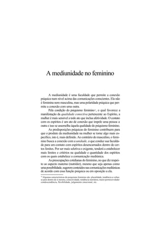 A mediunidade no feminino
A mediunidade é uma faculdade que permite a conexão
psíquica num nível acima das comunicações conscientes. Ela não
é feminina nem masculina, mas uma polaridade psíquica que per-
mite a conexão com uma outra.
Pela condição do psiquismo feminino10
, o qual favorece a
manifestação da qualidade conectiva pertencente ao Espírito, a
mulher é mais sensível a todo ato que inclua afetividade. O contato
com os espíritos é um ato de conexão que impele uma pessoa a
outra e isso se assemelha àquela qualidade do psiquismo feminino.
As predisposições psíquicas do feminino contribuem para
que o produto da mediunidade na mulher se torne algo mais es-
pecífico, isto é, mais definido. Ao contrário do masculino, o femi-
nino busca a conexão com a unidade, o que conduz sua faculda-
de para um contato com espíritos desencarnados dentro de cer-
tos limites. Por ser mais seletiva e exigente, tenderá a estabelecer
mais limites e critérios na qualidade e quantidade dos espíritos
com os quais estabelece a comunicação mediúnica.
As preocupações cotidianas do feminino, no que diz respei-
to ao aspecto materno (nutridor), mesmo que seja apenas como
umapossibilidade,sugeremconteúdosnascomunicaçõesmediúnicas
de acordo com essa função psíquica ou em oposição a ela.
10
Algumas características do psiquismo feminino são: pluralidade, tendência a voltar-
se para dentro de si mesmo, conectividade, tendência nutridora, maior permissividade/
condescendência, flexibilidade, julgamento emocional, etc.
 