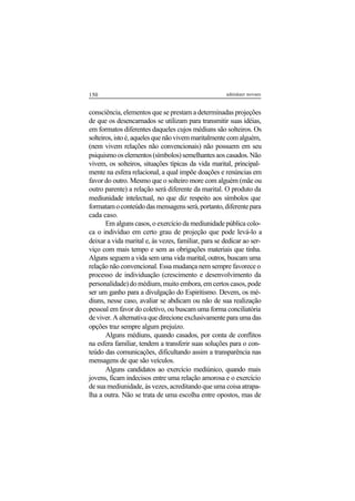 150 adenáuer novaes
consciência, elementos que se prestam a determinadas projeções
de que os desencarnados se utilizam para transmitir suas idéias,
em formatos diferentes daqueles cujos médiuns são solteiros. Os
solteiros, isto é, aqueles que não vivem maritalmente com alguém,
(nem vivem relações não convencionais) não possuem em seu
psiquismooselementos(símbolos)semelhantesaoscasados.Não
vivem, os solteiros, situações típicas da vida marital, principal-
mente na esfera relacional, a qual impõe doações e renúncias em
favor do outro. Mesmo que o solteiro more com alguém (mãe ou
outro parente) a relação será diferente da marital. O produto da
mediunidade intelectual, no que diz respeito aos símbolos que
formatamoconteúdodasmensagensserá,portanto,diferentepara
cada caso.
Em alguns casos, o exercício da mediunidade pública colo-
ca o indivíduo em certo grau de projeção que pode levá-lo a
deixar a vida marital e, às vezes, familiar, para se dedicar ao ser-
viço com mais tempo e sem as obrigações materiais que tinha.
Alguns seguem a vida sem uma vida marital, outros, buscam uma
relação não convencional. Essa mudança nem sempre favorece o
processo de individuação (crescimento e desenvolvimento da
personalidade) do médium, muito embora, em certos casos, pode
ser um ganho para a divulgação do Espiritismo. Devem, os mé-
diuns, nesse caso, avaliar se abdicam ou não de sua realização
pessoal em favor do coletivo, ou buscam uma forma conciliatória
de viver. A alternativa que direcione exclusivamente para uma das
opções traz sempre algum prejuízo.
Alguns médiuns, quando casados, por conta de conflitos
na esfera familiar, tendem a transferir suas soluções para o con-
teúdo das comunicações, dificultando assim a transparência nas
mensagens de que são veículos.
Alguns candidatos ao exercício mediúnico, quando mais
jovens, ficam indecisos entre uma relação amorosa e o exercício
de sua mediunidade, às vezes, acreditando que uma coisa atrapa-
lha a outra. Não se trata de uma escolha entre opostos, mas de
 