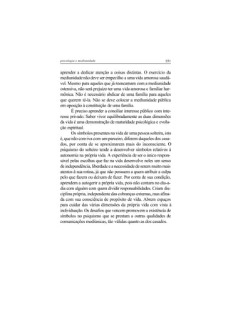151psicologia e mediunidade
aprender a dedicar atenção a coisas distintas. O exercício da
mediunidade não deve ser empecilho a uma vida amorosa saudá-
vel. Mesmo para aqueles que já reencarnam com a mediunidade
ostensiva, não será prejuízo ter uma vida amorosa e familiar har-
mônica. Não é necessário abdicar de uma família para aqueles
que querem tê-la. Não se deve colocar a mediunidade pública
em oposição à constituição de uma família.
É preciso aprender a conciliar interesse público com inte-
resse privado. Saber viver equilibradamente as duas dimensões
da vida é uma demonstração de maturidade psicológica e evolu-
ção espiritual.
Os símbolos presentes na vida de uma pessoa solteira, isto
é, que não conviva com um parceiro, diferem daqueles dos casa-
dos, por conta de se aproximarem mais do inconsciente. O
psiquismo do solteiro tende a desenvolver símbolos relativos à
autonomia na própria vida. A experiência de ser o único respon-
sável pelas escolhas que faz na vida desenvolve neles um senso
de independência, liberdade e a necessidade de serem muito mais
atentos à sua rotina, já que não possuem a quem atribuir a culpa
pelo que fazem ou deixam de fazer. Por conta de sua condição,
aprendem a autogerir a própria vida, pois não contam no dia-a-
dia com alguém com quem dividir responsabilidades. Criam dis-
ciplina própria, independente das cobranças externas, mas afina-
da com sua consciência de propósito de vida. Abrem espaços
para cuidar das várias dimensões da própria vida com vista à
individuação. Os desafios que vencem promovem a existência de
símbolos no psiquismo que se prestam a outras qualidades de
comunicações mediúnicas, tão válidas quanto as dos casados.
 