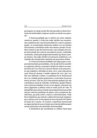 154 adenáuer novaes
gia psíquica no campo sexual não está associado ao desenvolvi-
mento da mediunidade, tampouco acelera ou retarda sua expres-
são.
A homossexualidade que se observa em certos médiuns
ostensivos, quando é vivida com culpa, interfere nas comunica-
ções mediúnicas por conta da intensidade docomplexopsíquico
gerado. As comunicações intelectuais tendem a ter um formato
salvacionista e consolatório muito mais intenso e pesado. Os mé-
diuns ostensivos que são homossexuais e que carregam uma cul-
pa muito grande, por conta de suas práticas sexuais, condenadas
socialmente, sofrem pela própria discriminação que fazem consi-
go mesmos. Sua culpa interfere nos processos mediúnicos e no
conteúdo das comunicações espirituais que porventura emitam.
A vivência da homossexualidade sem culpa requer a com-
preensão da própria personalidade, a fim de não fazê-la sucumbir
às exigências coletivas, encarando o desafio de realizar seu senti-
do interno de viver. Para isso é preciso libertar-se dos preconcei-
tos que impedem a felicidade no amor, isto é, amar outra pessoa
como forma de alcançar o sentido supremo de viver, que é ser
feliz sem infelicitar a outrem. A experiência de ser homossexual
deve ser validada quando proporciona o crescimento da pessoa
através do amor. Este sim, deve estar presente qualquer que seja
a preferência sexual do indivíduo. Geralmente, quando lidamos
com a homossexualidade, em nós ou em alguém, colocamos em
nosso julgamento a pobreza moral ao emitir juízos de valor. O
desequilíbrio porventura existente numa relação homossexual não
está por conta da semelhança do gênero, mas no psiquismo dos
indivíduos, que pode conter complexos desestruturantes. Nada
há no Espiritismo que estimule a prática homossexual, tampouco
que a reprima, pois se trata apenas de uma expressão do Espírito
em busca de si mesmo. Já vivemos a experiência homossexual
emalgumperíododenossaevolução,porcontadaindiferenciação
sexual característica dos primórdios da humanidade.
A transferência que normalmente os médiuns fazem para
 