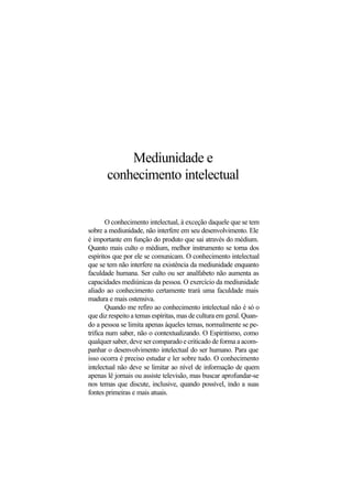 Mediunidade e
conhecimento intelectual
O conhecimento intelectual, à exceção daquele que se tem
sobre a mediunidade, não interfere em seu desenvolvimento. Ele
é importante em função do produto que sai através do médium.
Quanto mais culto o médium, melhor instrumento se torna dos
espíritos que por ele se comunicam. O conhecimento intelectual
que se tem não interfere na existência da mediunidade enquanto
faculdade humana. Ser culto ou ser analfabeto não aumenta as
capacidades mediúnicas da pessoa. O exercício da mediunidade
aliado ao conhecimento certamente trará uma faculdade mais
madura e mais ostensiva.
Quando me refiro ao conhecimento intelectual não é só o
que diz respeito a temas espíritas, mas de cultura em geral. Quan-
do a pessoa se limita apenas àqueles temas, normalmente se pe-
trifica num saber, não o contextualizando. O Espiritismo, como
qualquer saber, deve ser comparado e criticado de forma a acom-
panhar o desenvolvimento intelectual do ser humano. Para que
isso ocorra é preciso estudar e ler sobre tudo. O conhecimento
intelectual não deve se limitar ao nível de informação de quem
apenas lê jornais ou assiste televisão, mas buscar aprofundar-se
nos temas que discute, inclusive, quando possível, indo a suas
fontes primeiras e mais atuais.
 