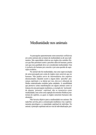 Mediunidade nos animais
As percepções aparentemente extra-sensoriais verificáveis
em certos animais não se tratam de mediunidade ou de seus rudi-
mentos. São capacidades relativas aos órgãos dos sentidos físi-
cos que lhes permitem sentir e perceber além do humano, porém
sem que essa qualidade deva ser considerada mediunidade. Esta
é exclusiva do humano por conceito e por uma questão de aqui-
sição evolutiva.
No animal não há mediunidade, mas uma super-excitação
da senso-percepção por conta de órgãos mais sensíveis que no
humano. Não podem servir de intermediários dos espíritos
desencarnados. Quando ocorre a algum deles ´perceber´ pre-
senças espirituais e se alterar por isso, deve-se à absorção de
fluidos materializados emitidos pelas entidades. A sensibilidade
que promove certas manifestações em alguns animais como se
tratasse de uma percepção mediúnica, a exemplo do ´incômodo´
de alguma ´presença´ espiritual, não se caracteriza como
mediunidade, mas como uma captação de emissões fluídicas [ma-
teriais] de espíritos, as quais os órgãos sensoriais humanos não
alcançam.
Não haveria objetivo para a mediunidade nos animais. De
nada lhes serviria, pois a comunicação mediúnica visa o aprimo-
ramento psicológico e a maturidade espiritual do indivíduo. No
animal,oprincípioespiritualestáemviasdeindividualização,por-
 