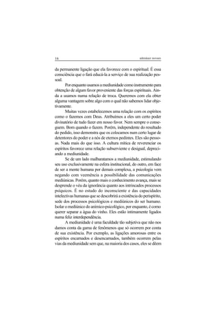 16 adenáuer novaes
da permanente ligação que ela favorece com o espiritual. É essa
consciência que o fará educá-la a serviço de sua realização pes-
soal.
Porenquantousamosamediunidadecomoinstrumentopara
obtenção de algum favor proveniente das forças espirituais. Ain-
da a usamos numa relação de troca. Queremos com ela obter
alguma vantagem sobre algo com o qual não sabemos lidar obje-
tivamente.
Muitas vezes estabelecemos uma relação com os espíritos
como o fazemos com Deus. Atribuímos a eles um certo poder
divinatório de tudo fazer em nosso favor. Nem sempre o conse-
guem. Bom quando o fazem. Porém, independente do resultado
do pedido, isso demonstra que os colocamos num certo lugar de
detentores do poder e a nós de eternos pedintes. Eles são pesso-
as. Nada mais do que isso. A cultura mítica de reverenciar os
espíritos favorece uma relação subserviente e desigual, depreci-
ando a mediunidade.
Se de um lado malbaratamos a mediunidade, estimulando
seu uso exclusivamente na esfera institucional, do outro, em face
de ser a mente humana por demais complexa, a psicologia vem
negando com veemência a possibilidade das comunicações
mediúnicas. Porém, quanto mais o conhecimento avança, mais se
desprende o véu da ignorância quanto aos intrincados processos
psíquicos. É no estudo do inconsciente e das capacidades
intelectivas humanas que se descobrirá a existência do perispírito,
sede dos processos psicológicos e mediúnicos do ser humano.
Isolar o mediúnico do anímico-psicológico, por enquanto, é como
querer separar a água do vinho. Eles estão intimamente ligados
numa feliz interdependência.
A mediunidade é uma faculdade tão subjetiva que não nos
damos conta da gama de fenômenos que só ocorrem por conta
de sua existência. Por exemplo, as ligações amorosas entre os
espíritos encarnados e desencarnados, também ocorrem pelas
vias da mediunidade sem que, na maioria dos casos, eles se dêem
 