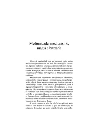 Mediunidade, mediunismo,
magia e bruxaria
O uso da mediunidade pelo ser humano é muito antigo,
sendo seu registro constante nas mais diversas religiões e cultu-
ras. A prática mediúnica sempre esteve relacionada com algo ex-
tra ou supra-humano, conferindo a seus praticantes certos temor
e poder. Sua ligação com a morte e os mistérios é inerente ao seu
conceito de servir de elo entre espíritos de diferentes freqüências
espirituais.
O contato com o espiritual é antiqüíssimo no ser humano,
sendo difícil se precisar quando e como começou, mas certamen-
te não o foi da forma nem com os mesmos objetivos com que o
fazemos hoje. Mesmo assim, ainda há, por ignorância, quem o
faça de forma primitiva e sem avaliar adequadamente as conse-
qüências.Hápessoasnãomadurasqueseligamaoespiritualcomo
se o fizessem a um mundo mágico e disponível para lhes atender
em todas as suas necessidades e possuidor de um poder absolu-
to. Outros o fazem considerando que se comunicam com divin-
dades cujo poder excede a qualquer humano, dando-lhes atribu-
tos que variam do animal ao divino.
É preciso considerar, além das influências espirituais perti-
nentes a cada forma de contato, o grau de estruturação do
psiquismo do médium que assim procede. Nele há uma predis-
 