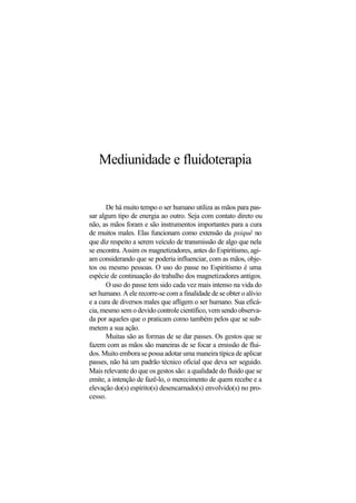 Mediunidade e fluidoterapia
De há muito tempo o ser humano utiliza as mãos para pas-
sar algum tipo de energia ao outro. Seja com contato direto ou
não, as mãos foram e são instrumentos importantes para a cura
de muitos males. Elas funcionam como extensão da psiquê no
que diz respeito a serem veículo de transmissão de algo que nela
se encontra. Assim os magnetizadores, antes do Espiritismo, agi-
am considerando que se poderia influenciar, com as mãos, obje-
tos ou mesmo pessoas. O uso do passe no Espiritismo é uma
espécie de continuação do trabalho dos magnetizadores antigos.
O uso do passe tem sido cada vez mais intenso na vida do
ser humano. A ele recorre-se com a finalidade de se obter o alívio
e a cura de diversos males que afligem o ser humano. Sua eficá-
cia, mesmo sem o devido controle científico, vem sendo observa-
da por aqueles que o praticam como também pelos que se sub-
metem a sua ação.
Muitas são as formas de se dar passes. Os gestos que se
fazem com as mãos são maneiras de se focar a emissão de flui-
dos. Muito embora se possa adotar uma maneira típica de aplicar
passes, não há um padrão técnico oficial que deva ser seguido.
Mais relevante do que os gestos são: a qualidade do fluido que se
emite, a intenção de fazê-lo, o merecimento de quem recebe e a
elevação do(s) espírito(s) desencarnado(s) envolvido(s) no pro-
cesso.
 