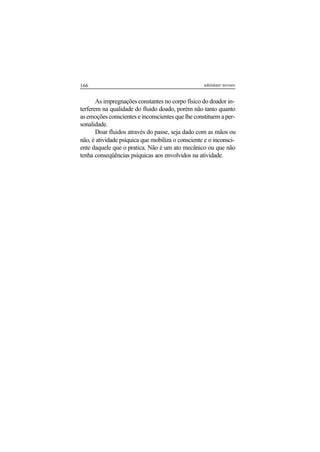 166 adenáuer novaes
As impregnações constantes no corpo físico do doador in-
terferem na qualidade do fluido doado, porém não tanto quanto
as emoções conscientes e inconscientes que lhe constituem a per-
sonalidade.
Doar fluidos através do passe, seja dado com as mãos ou
não, é atividade psíquica que mobiliza o consciente e o inconsci-
ente daquele que o pratica. Não é um ato mecânico ou que não
tenha conseqüências psíquicas aos envolvidos na atividade.
 