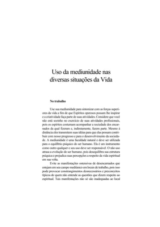 Uso da mediunidade nas
diversas situações da Vida
No trabalho
Use sua mediunidade para sintonizar com as forças superi-
ores da vida a fim de que Espíritos operosos possam lhe inspirar
e a criatividade faça parte de suas atividades. Considere que você
não está sozinho no exercício de suas atividades profissionais,
pois os espíritos costumam acompanhar a sociedade dos encar-
nados da qual fizeram e, indiretamente, fazem parte. Mesmo à
distância eles transmitem suas idéias para que elas possam contri-
buir com nosso progresso e para o desenvolvimento da socieda-
de. A mediunidade é uma faculdade natural e deve ser utilizada
para o equilíbrio psíquico do ser humano. Ela é um instrumento
como outro qualquer e seu uso deve ser responsável. O não uso
atrasa a evolução do ser humano, pois desequilibra sua estrutura
psíquica e prejudica suas percepções a respeito da vida espiritual
em sua volta.
Evite as manifestações ostensivas de desencarnados que
estejam em seu campo mediúnico em locais de trabalho, pois isso
pode provocar constrangimentos desnecessários e preconceitos
típicos de quem não entende as questões que dizem respeito ao
espiritual. Tais manifestações não só são inadequadas ao local
 