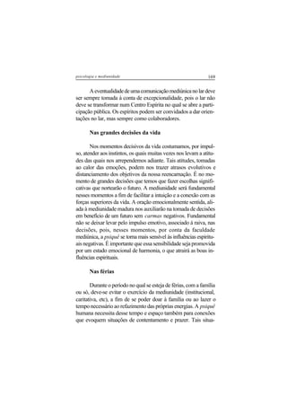 169psicologia e mediunidade
Aeventualidadedeumacomunicaçãomediúnicanolardeve
ser sempre tomada à conta de excepcionalidade, pois o lar não
deve se transformar num Centro Espírita no qual se abre a parti-
cipação pública. Os espíritos podem ser convidados a dar orien-
tações no lar, mas sempre como colaboradores.
Nas grandes decisões da vida
Nos momentos decisivos da vida costumamos, por impul-
so, atender aos instintos, os quais muitas vezes nos levam a atitu-
des das quais nos arrependemos adiante. Tais atitudes, tomadas
ao calor das emoções, podem nos trazer atrasos evolutivos e
distanciamento dos objetivos da nossa reencarnação. É no mo-
mento de grandes decisões que temos que fazer escolhas signifi-
cativas que nortearão o futuro. A mediunidade será fundamental
nesses momentos a fim de facilitar a intuição e a conexão com as
forças superiores da vida. A oração emocionalmente sentida, ali-
ada à mediunidade madura nos auxiliarão na tomada de decisões
em benefício de um futuro sem carmas negativos. Fundamental
não se deixar levar pelo impulso emotivo, associado à raiva, nas
decisões, pois, nesses momentos, por conta da faculdade
mediúnica, a psiquê se torna mais sensível às influências espiritu-
ais negativas. É importante que essa sensibilidade seja promovida
por um estado emocional de harmonia, o que atrairá as boas in-
fluências espirituais.
Nas férias
Durante o período no qual se esteja de férias, com a família
ou só, deve-se evitar o exercício da mediunidade (institucional,
caritativa, etc), a fim de se poder doar à família ou ao lazer o
tempo necessário ao refazimento das próprias energias. A psiquê
humana necessita desse tempo e espaço também para conexões
que evoquem situações de contentamento e prazer. Tais situa-
 