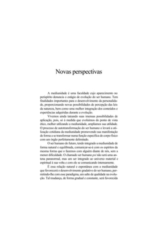 Novas perspectivas
A mediunidade é uma faculdade cujo aparecimento no
perispírito denuncia o estágio de evolução do ser humano. Tem
finalidades importantes para o desenvolvimento da personalida-
de, proporcionando novas possibilidades de percepção das leis
da natureza, bem como uma melhor integração dos conteúdos e
experiências adquiridas durante a evolução.
Vivemos ainda tateando suas imensas possibilidades de
aplicação, pois, só à medida que evoluímos do ponto de vista
ético, melhor utilizando a mediunidade, ampliamos sua utilidade.
O processo de autotransformação do ser humano o levará a uti-
lização cotidiana da mediunidade promovendo sua manifestação
de forma a se transformar numa função específica do corpo físico
com um órgão perfeitamente delimitado.
O ser humano do futuro, tendo integrado a mediunidade de
forma natural e equilibrada, comunicar-se-á com os espíritos da
mesma forma que o fazemos com alguém diante de nós, sem a
menor dificuldade. O chamado ser humano psi não será uma an-
tena paranormal, mas um ser integrado ao universo material e
espiritual à sua volta e com ele se comunicando intensamente.
É essa relação natural e espontânea com a mediunidade
que favorecerá o desenvolvimento gradativo do ser humano, per-
mitindo-lhe com esse paradigma, um salto de qualidade na evolu-
ção. Tal mudança, de forma gradual e constante, será favorecida
 