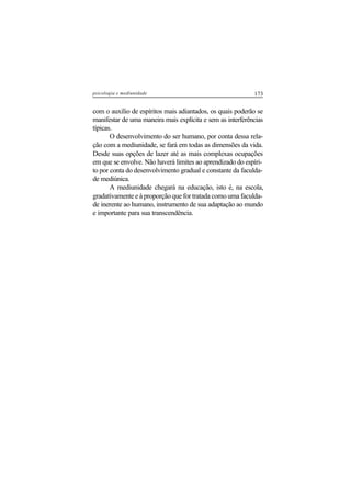 173psicologia e mediunidade
com o auxílio de espíritos mais adiantados, os quais poderão se
manifestar de uma maneira mais explícita e sem as interferências
típicas.
O desenvolvimento do ser humano, por conta dessa rela-
ção com a mediunidade, se fará em todas as dimensões da vida.
Desde suas opções de lazer até as mais complexas ocupações
em que se envolve. Não haverá limites ao aprendizado do espíri-
to por conta do desenvolvimento gradual e constante da faculda-
de mediúnica.
A mediunidade chegará na educação, isto é, na escola,
gradativamente e à proporção que for tratada como uma faculda-
de inerente ao humano, instrumento de sua adaptação ao mundo
e importante para sua transcendência.
 