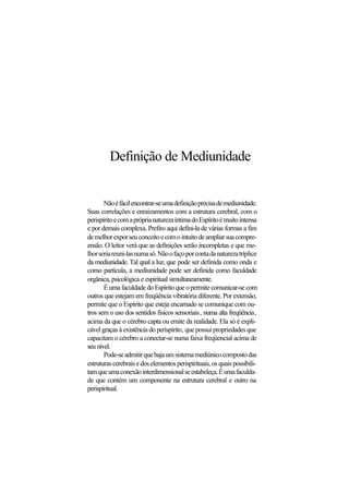 Definição de Mediunidade
Nãoéfácilencontrar-seumadefiniçãoprecisademediunidade.
Suas correlações e enraizamentos com a estrutura cerebral, com o
perispíritoecomapróprianaturezaíntimadoEspíritoémuitointensa
e por demais complexa. Prefiro aqui defini-la de várias formas a fim
demelhorexporseuconceitoecomointuitodeampliarsuacompre-
ensão. O leitor verá que as definições serão incompletas e que me-
lhorseriareuni-lasnumasó.Nãoofaçoporcontadanaturezatríplice
da mediunidade. Tal qual a luz, que pode ser definida como onda e
como partícula, a mediunidade pode ser definida como faculdade
orgânica, psicológica e espiritual simultaneamente.
ÉumafaculdadedoEspíritoqueopermitecomunicar-secom
outros que estejam em freqüência vibratória diferente. Por extensão,
permite que o Espírito que esteja encarnado se comunique com ou-
tros sem o uso dos sentidos físicos sensoriais, numa alta freqüência,
acima da que o cérebro capta ou emite da realidade. Ela só é expli-
cável graças à existência do perispírito, quepossuipropriedadesque
capacitam o cérebro a conectar-se numa faixa freqüencial acima de
seu nível.
Pode-seadmitirquehajaumsistemamediúnicocompostodas
estruturascerebraisedoselementosperispirituais,osquaispossibili-
tamqueumaconexãointerdimensionalseestabeleça.Éumafaculda-
de que contém um componente na estrutura cerebral e outro na
perispiritual.
 