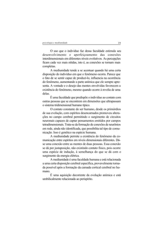 19psicologia e mediunidade
O uso que o indivíduo faz dessa faculdade estimula seu
desenvolvimento e aperfeiçoamento das conexões
interdimensionais em diferentes níveis evolutivos. As percepções
ficam cada vez mais nítidas, isto é, as conexões se tornam mais
completas.
A mediunidade tende a se acentuar quando há uma certa
disposição do indivíduo em que o fenômeno ocorra. Parece que
o fato de se sentir capaz de produzi-lo, influencia na ocorrência
do fenômeno, aumentando a parte anímica que ele sempre apre-
senta. A vontade e o desejo das mentes envolvidas favorecem a
existência do fenômeno, mesmo quando ocorre à revelia de uma
delas.
É uma faculdade que predispõe o indivíduo ao contato com
outras pessoas que se encontrem em dimensões que ultrapassam
o sistema tridimensional humano típico.
O contato constante do ser humano, desde os primórdios
de sua evolução, com espíritos desencarnados promoveu altera-
ções no campo cerebral permitindo o surgimento de circuitos
neuronais capazes de captar pensamentos emitidos por campos
tetradimensionais. Trata-se da formação de conexões de neurônios
em rede, ainda não identificada, que possibilita tal tipo de comu-
nicação. Isso é genético na espécie humana.
A mediunidade permite a existência do fenômeno da co-
municação entre espíritos em níveis dimensionais diferentes. Dá-
se uma conexão entre as mentes de duas pessoas. Essa conexão
se dá por justaposição, não existindo contato físico, pois ocorre
uma espécie de indução, à semelhança do que se dá com o
surgimento da energia elétrica.
A mediunidade é uma faculdade humana e está relacionada
a uma certa disposição cerebral específica, provavelmente torna-
da possível após a formação da camada cortical cerebral no hu-
mano.
É uma aquisição decorrente da evolução anímica e está
umbilicalmente relacionada ao perispírito.
 