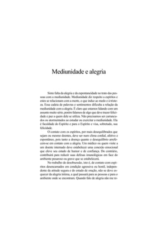 Mediunidade e alegria
Sinto falta da alegria e da espontaneidade no trato das pes-
soas com a mediunidade. Mediunidade diz respeito a espíritos e
estes se relacionam com a morte, o que induz ao medo e à triste-
za. Essa cadeia de palavras e sentimentos dificulta a relação da
mediunidade com a alegria. É claro que estamos lidando com um
assunto muito sério, porém falamos de algo que deve trazer felici-
dade e paz a quem dele se utiliza. Não precisamos ser carrancu-
dos ou atormentados ao estudar ou exercitar a mediunidade. Ela
é faculdade do Espírito e para o Espírito e visa, sobretudo, sua
felicidade.
O contato com os espíritos, por mais desequilibrados que
sejam ou mesmo doentes, deve ser num clima cordial, afetivo e
espontâneo, pois tanto a doença quanto o desequilíbrio arrefe-
cem-se em contato com a alegria. Um médico ou quem visite a
um doente internado deve estabelecer uma conexão emocional
que eleve seu estado de humor e de confiança. Do contrário,
contribuirá para reduzir suas defesas imunológicas em face do
ambiente pesaroso ou grave que se estabelecerá.
No trabalho de desobsessão, isto é, de contato com espí-
ritos desencarnados em condição agressiva ou hostil, indepen-
dente da atitude segura e do estado de oração, não se deve es-
quecer da alegria íntima, a qual passará para as pessoas e para o
ambiente onde se encontram. Quando falo de alegria não me re-
 