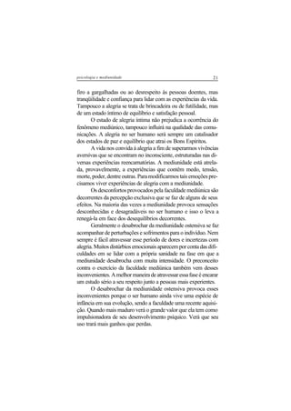 21psicologia e mediunidade
firo a gargalhadas ou ao desrespeito às pessoas doentes, mas
tranqüilidade e confiança para lidar com as experiências da vida.
Tampouco a alegria se trata de brincadeira ou de futilidade, mas
de um estado íntimo de equilíbrio e satisfação pessoal.
O estado de alegria íntima não prejudica a ocorrência do
fenômeno mediúnico, tampouco influirá na qualidade das comu-
nicações. A alegria no ser humano será sempre um catalisador
dos estados de paz e equilíbrio que atrai os Bons Espíritos.
A vida nos convida à alegria a fim de superarmos vivências
aversivas que se encontram no inconsciente, estruturadas nas di-
versas experiências reencarnatórias. A mediunidade está atrela-
da, provavelmente, a experiências que contêm medo, tensão,
morte, poder, dentre outras. Para modificarmos tais emoções pre-
cisamos viver experiências de alegria com a mediunidade.
Os desconfortos provocados pela faculdade mediúnica são
decorrentes da percepção exclusiva que se faz de alguns de seus
efeitos. Na maioria das vezes a mediunidade provoca sensações
desconhecidas e desagradáveis no ser humano e isso o leva a
renegá-la em face dos desequilíbrios decorrentes.
Geralmente o desabrochar da mediunidade ostensiva se faz
acompanhar de perturbações e sofrimentos para o indivíduo. Nem
sempre é fácil atravessar esse período de dores e incertezas com
alegria.Muitosdistúrbiosemocionaisaparecemporcontadasdifi-
culdades em se lidar com a própria sanidade na fase em que a
mediunidade desabrocha com muita intensidade. O preconceito
contra o exercício da faculdade mediúnica também vem desses
inconvenientes.Amelhormaneiradeatravessaressafaseéencarar
um estudo sério a seu respeito junto a pessoas mais experientes.
O desabrochar da mediunidade ostensiva provoca esses
inconvenientes porque o ser humano ainda vive uma espécie de
infância em sua evolução, sendo a faculdade uma recente aquisi-
ção. Quando mais maduro verá o grande valor que ela tem como
impulsionadora de seu desenvolvimento psíquico. Verá que seu
uso trará mais ganhos que perdas.
 