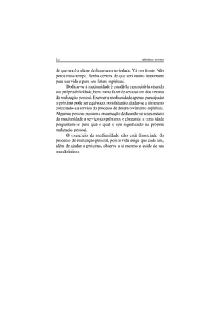 24 adenáuer novaes
de que você a ela se dedique com seriedade. Vá em frente. Não
perca mais tempo. Tenha certeza de que será muito importante
para sua vida e para seu futuro espiritual.
Dedicar-se à mediunidade é estudá-la e exercitá-la visando
sua própria felicidade, bem como fazer de seu uso um dos vetores
da realização pessoal. Exercer a mediunidade apenas para ajudar
o próximo pode ser equívoco, pois faltará o ajudar-se a si mesmo
colocando-a a serviço do processo de desenvolvimento espiritual.
Algumaspessoaspassamaencarnaçãodedicando-seaoexercício
da mediunidade a serviço do próximo, e chegando a certa idade
perguntam-se para quê e qual o seu significado na própria
realização pessoal.
O exercício da mediunidade não está dissociado do
processo de realização pessoal, pois a vida exige que cada um,
além de ajudar o próximo, observe a si mesmo e cuide de seu
mundo íntimo.
 