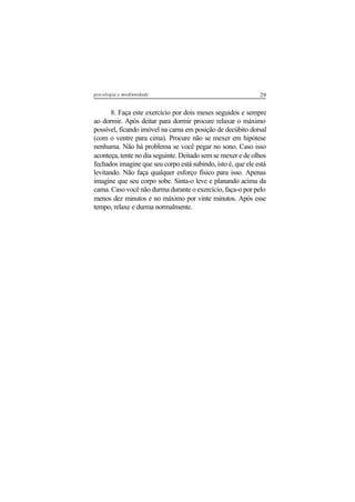 29psicologia e mediunidade
8. Faça este exercício por dois meses seguidos e sempre
ao dormir. Após deitar para dormir procure relaxar o máximo
possível, ficando imóvel na cama em posição de decúbito dorsal
(com o ventre para cima). Procure não se mexer em hipótese
nenhuma. Não há problema se você pegar no sono. Caso isso
aconteça, tente no dia seguinte. Deitado sem se mexer e de olhos
fechados imagine que seu corpo está subindo, isto é, que ele está
levitando. Não faça qualquer esforço físico para isso. Apenas
imagine que seu corpo sobe. Sinta-o leve e planando acima da
cama. Caso você não durma durante o exercício, faça-o por pelo
menos dez minutos e no máximo por vinte minutos. Após esse
tempo, relaxe e durma normalmente.
 