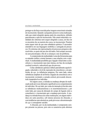 31psicologia e mediunidade
proteger-se da força exercida pelas imagens emocionais oriundas
do inconsciente. Quando o psiquiatra prescreve uma medicação,
sabe que estará atingindo apenas parte da consciência, inibindo
parcialmente a ação do inconsciente. Não estará reduzindo a to-
talidade dos sintomas nem sequer atingindo a causa, em face de
se encontrar ela, na maioria dos casos, no inconsciente. Penetrar
neste requer mais do que uma substância química. É necessário
entendê-lo em sua linguagem simbólica e carregada de proces-
sos. Os sintomas são representações de processos psíquicos não
resolvidos, os quais são por eles aliviados. Será sempre necessá-
ria uma psicoterapia a fim de se alcançar a raiz do problema.
Acompreensãodamediunidadeéumadasferramentaspara
se entender melhor a mente humana e suas relações com o espi-
ritual.Amediunidadepossibilitaquealigaçãovirtualentreacons-
ciência e o inconsciente seja mais intensa, em face da excitação
cerebral (cortical e subcortical) que ela provoca.
Certas substâncias químicas inibem parcialmente aquela li-
gação, reduzindo o nível de exposição da consciência e, em par-
ticular, do ego, às influências psíquicas. Por outro lado, outras
substâncias ampliam de tal forma a ligação da consciência com o
inconsciente excitando a camada cortical, provocando descon-
trole insuportável ao indivíduo.
Em alguns casos, a retirada ou mudança abrupta de medi-
cação pode provocar alterações significativas no comportamento
do indivíduo. De um lado, por conta da interação já havida entre
as substâncias medicamentosas e os neurotransmissores e, por
outro lado, por causa da alteração do campo de ligação entre a
consciência e o inconsciente que a mudança provocaria. A mu-
dança ou retirada brusca de certas medicações, em alguns indiví-
duos em surto psicótico, sob intenso processo de obsessão, e
comtendênciasauto-destrutivas,podeprovocaradesestruturação
do ego e conseqüente suicídio.
A obsessão, por via da mediunidade, é componente sem-
pre presente na psicose, pois esta se caracteriza pela abertura
 