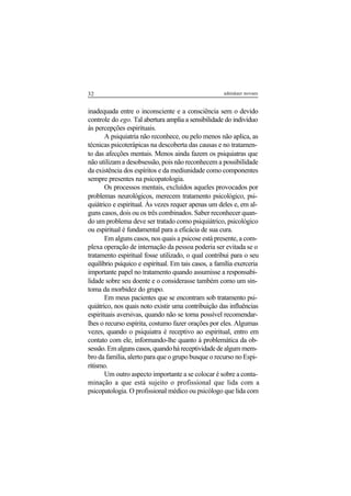 32 adenáuer novaes
inadequada entre o inconsciente e a consciência sem o devido
controle do ego. Tal abertura amplia a sensibilidade do indivíduo
às percepções espirituais.
A psiquiatria não reconhece, ou pelo menos não aplica, as
técnicas psicoterápicas na descoberta das causas e no tratamen-
to das afecções mentais. Menos ainda fazem os psiquiatras que
não utilizam a desobsessão, pois não reconhecem a possibilidade
da existência dos espíritos e da mediunidade como componentes
sempre presentes na psicopatologia.
Os processos mentais, excluídos aqueles provocados por
problemas neurológicos, merecem tratamento psicológico, psi-
quiátrico e espiritual. Às vezes requer apenas um deles e, em al-
guns casos, dois ou os três combinados. Saber reconhecer quan-
do um problema deve ser tratado como psiquiátrico, psicológico
ou espiritual é fundamental para a eficácia de sua cura.
Em alguns casos, nos quais a psicose está presente, a com-
plexa operação de internação da pessoa poderia ser evitada se o
tratamento espiritual fosse utilizado, o qual contribui para o seu
equilíbrio psíquico e espiritual. Em tais casos, a família exerceria
importante papel no tratamento quando assumisse a responsabi-
lidade sobre seu doente e o considerasse também como um sin-
toma da morbidez do grupo.
Em meus pacientes que se encontram sob tratamento psi-
quiátrico, nos quais noto existir uma contribuição das influências
espirituais aversivas, quando não se torna possível recomendar-
lhes o recurso espírita, costumo fazer orações por eles. Algumas
vezes, quando o psiquiatra é receptivo ao espiritual, entro em
contato com ele, informando-lhe quanto à problemática da ob-
sessão.Emalgunscasos,quandoháreceptividadedealgummem-
bro da família, alerto para que o grupo busque o recurso no Espi-
ritismo.
Um outro aspecto importante a se colocar é sobre a conta-
minação a que está sujeito o profissional que lida com a
psicopatologia. O profissional médico ou psicólogo que lida com
 