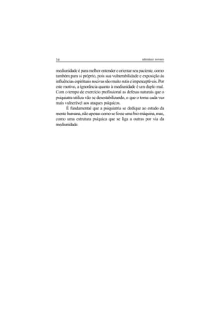 34 adenáuer novaes
mediunidadeéparamelhorentendereorientarseupaciente,como
também para si próprio, pois sua vulnerabilidade e exposição às
influênciasespirituaisnocivassãomuitosutiseimperceptíveis.Por
este motivo, a ignorância quanto à mediunidade é um duplo mal.
Com o tempo de exercício profissional as defesas naturais que o
psiquiatra utiliza vão se desestabilizando, o que o torna cada vez
mais vulnerável aos ataques psíquicos.
É fundamental que a psiquiatria se dedique ao estudo da
mente humana, não apenas como se fosse uma bio-máquina, mas,
como uma estrutura psíquica que se liga a outras por via da
mediunidade.
 