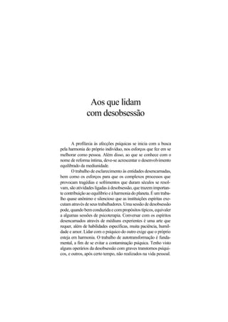 Aos que lidam
com desobsessão
A profilaxia às afecções psíquicas se inicia com a busca
pela harmonia do próprio indivíduo, nos esforços que fez em se
melhorar como pessoa. Além disso, ao que se conhece com o
nome de reforma íntima, deve-se acrescentar o desenvolvimento
equilibrado da mediunidade.
O trabalho de esclarecimento às entidades desencarnadas,
bem como os esforços para que os complexos processos que
provocam tragédias e sofrimentos que duram séculos se resol-
vam, são atividades ligadas à desobsessão, que trazem importan-
te contribuição ao equilíbrio e à harmonia do planeta. É um traba-
lho quase anônimo e silencioso que as instituições espíritas exe-
cutam através de seus trabalhadores. Uma sessão de desobsessão
pode, quando bem conduzida e com propósitos típicos, equivaler
a algumas sessões de psicoterapia. Conversar com os espíritos
desencarnados através de médiuns experientes é uma arte que
requer, além de habilidades específicas, muita paciência, humil-
dade e amor. Lidar com o psíquico do outro exige que o próprio
esteja em harmonia. O trabalho de autotransformação é funda-
mental, a fim de se evitar a contaminação psíquica. Tenho visto
alguns operários da desobsessão com graves transtornos psíqui-
cos, e outros, após certo tempo, não realizados na vida pessoal.
 