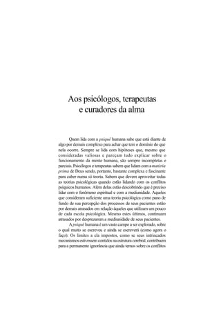 Aos psicólogos, terapeutas
e curadores da alma
Quem lida com a psiquê humana sabe que está diante de
algo por demais complexo para achar que tem o domínio do que
nela ocorre. Sempre se lida com hipóteses que, mesmo que
consideradas valiosas e pareçam tudo explicar sobre o
funcionamento da mente humana, são sempre incompletas e
parciais. Psicólogos e terapeutas sabem que lidam com amatéria
prima de Deus sendo, portanto, bastante complexa e fascinante
para caber numa só teoria. Sabem que devem aproveitar todas
as teorias psicológicas quando estão lidando com os conflitos
psíquicos humanos. Além delas estão descobrindo que é preciso
lidar com o fenômeno espiritual e com a mediunidade. Aqueles
que consideram suficiente uma teoria psicológica como pano de
fundo de sua percepção dos processos de seus pacientes estão
por demais atrasados em relação àqueles que utilizam um pouco
de cada escola psicológica. Mesmo estes últimos, continuam
atrasados por desprezarem a mediunidade de seus pacientes.
A psiquê humana é um vasto campo a ser explorado, sobre
o qual muito se escreveu e ainda se escreverá (como agora o
faço). Os limites a ela impostos, como se seus intrincados
mecanismos estivessem contidos na estrutura cerebral, contribuem
para a permanente ignorância que ainda temos sobre os conflitos
 