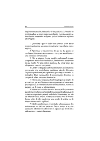 40 adenáuer novaes
importantes subsídios para auxiliá-lo no que busca. Aconselho ao
profissional ou ao entrevistador num Centro Espírita, quando no
atendimento terapêutico a alguém, que se lembre das seguintes
observações:
1. Questione a pessoa sobre suas crenças a fim de ter
conhecimento sobre seu campo consciencial e sua relação com o
sagrado;
2. Aprofunde-se na percepção do que ela diz quanto ao
que fira ou ultrapasse o senso comum e que possa ser atribuído a
uma causa não convencional;
3. Não se esqueça de que sua (do profissional) crença,
componente possível da transferência, fundamentará a expressão
de seu cliente. Por este motivo, questione-lhe sobre temas que
ultrapassem a sua e a crença dele;
4.Lembre-sedequeossintomasresultantesdasinfluências
provocadas pela sensibilidade mediúnica não são diferentes
daqueles apresentados pelos processos psicológicos naturais. A
distinção é difícil e exige, além de conhecimentos de ambos os
campos de saber, tempo de observação;
5. Não se deixe enganar pela afirmação pura e simples de
seupaciente,queacreditatratar-sedeumprocessoexclusivamente
psicológicoou,aocontrário,exclusivamenteespiritual.Ambosos
campos, via de regra, se interpenetram;
6. Mesmo tendo conhecimento e percepção de que se trata
desintomasresultantesdafaculdademediúnicanãoeducada,evite
colocar a seu paciente, pois ele poderá não lhe entender, por não
ser detentor dessas noções. Ainda que as tenha, evite da mesma
forma, a fim de não transformar uma sessão de análise ou de
terapia numa consulta espiritual;
7. Não levante hipóteses precipitadas sobre as causas dos
sintomas que um paciente apresente. Espere sempre se acercar
de maiores informações sobre todos os aspectos que envolvem a
vida, crenças e valores da pessoa;
 