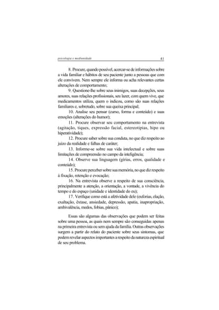 41psicologia e mediunidade
8. Procure,quandopossível,acercar-sedeinformaçõessobre
a vida familiar e hábitos de seu paciente junto a pessoas que com
ele convivem. Nem sempre ele informa ou acha relevantes certas
alterações de comportamento;
9. Questione-lhe sobre seus inimigos, suas decepções, seus
amores, suas relações profissionais, seu lazer, com quem vive, que
medicamentos utiliza, quem o indicou, como são suas relações
familiares e, sobretudo, sobre sua queixa principal;
10. Analise seu pensar (curso, forma e conteúdo) e suas
emoções (alterações do humor);
11. Procure observar seu comportamento na entrevista
(agitação, tiques, expressão facial, estereotipias, hipo ou
hiperatividade);
12. Procure saber sobre sua conduta, no que diz respeito ao
juízo da realidade e falhas de caráter;
13. Informe-se sobre sua vida intelectual e sobre suas
limitações de compreensão no campo da inteligência;
14. Observe sua linguagem (gírias, erros, qualidade e
conteúdo);
15. Procurepercebersobresuamemória,noquedizrespeito
à fixação, retenção e evocação;
16. Na entrevista observe a respeito de sua consciência,
principalmente a atenção, a orientação, a vontade, a vivência do
tempo e do espaço (unidade e identidade do eu);
17. Verifique como está a afetividade dele (euforias, elação,
exaltação, êxtase, ansiedade, depressão, apatia, inapropriação,
ambivalência, medos, fobias, pânico);
Essas são algumas das observações que podem ser feitas
sobre uma pessoa, as quais nem sempre são conseguidas apenas
naprimeiraentrevistaousemajudadafamília.Outrasobservações
surgem a partir do relato do paciente sobre seus sintomas, que
podemrevelaraspectosimportantesarespeitodanaturezaespiritual
de seu problema.
 