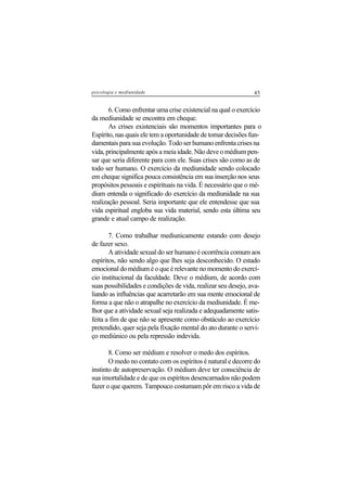 45psicologia e mediunidade
6. Como enfrentar uma crise existencial na qual o exercício
da mediunidade se encontra em cheque.
As crises existenciais são momentos importantes para o
Espírito, nas quais ele tem a oportunidade de tomar decisões fun-
damentais para sua evolução. Todo ser humano enfrenta crises na
vida, principalmente após a meia idade. Não deve o médium pen-
sar que seria diferente para com ele. Suas crises são como as de
todo ser humano. O exercício da mediunidade sendo colocado
em cheque significa pouca consistência em sua inserção nos seus
propósitos pessoais e espirituais na vida. É necessário que o mé-
dium entenda o significado do exercício da mediunidade na sua
realização pessoal. Seria importante que ele entendesse que sua
vida espiritual engloba sua vida material, sendo esta última seu
grande e atual campo de realização.
7. Como trabalhar mediunicamente estando com desejo
de fazer sexo.
A atividade sexual do ser humano é ocorrência comum aos
espíritos, não sendo algo que lhes seja desconhecido. O estado
emocional do médium é o que é relevante no momento do exercí-
cio institucional da faculdade. Deve o médium, de acordo com
suas possibilidades e condições de vida, realizar seu desejo, ava-
liando as influências que acarretarão em sua mente emocional de
forma a que não o atrapalhe no exercício da mediunidade. É me-
lhor que a atividade sexual seja realizada e adequadamente satis-
feita a fim de que não se apresente como obstáculo ao exercício
pretendido, quer seja pela fixação mental do ato durante o servi-
ço mediúnico ou pela repressão indevida.
8. Como ser médium e resolver o medo dos espíritos.
O medo no contato com os espíritos é natural e decorre do
instinto de autopreservação. O médium deve ter consciência de
sua imortalidade e de que os espíritos desencarnados não podem
fazer o que querem. Tampouco costumam pôr em risco a vida de
 