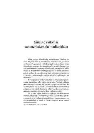 Sinais e sintomas
característicos da mediunidade
Muito embora Allan Kardec tenha dito que “Nenhum in-
dício há pelo qual se reconheça a existência da faculdade
mediúnica.”3
, podemos estabelecer pelo menos alguns sinais
identificadores da ocorrência de alterações no indivíduo que pos-
sam ser atribuídas a algum tipo de interferência mediúnica. A afir-
mação de Allan Kardec talvez diga respeito ao reconhecimentoa
priori, em face da inexistência de sinais externos nos médiuns ou
mesmo por conta da exigência da presença dos espíritos para sua
ocorrência.
Por enquanto a mediunidade não foi detectada organica-
mente, mas apenas pelos efeitos que produz. Nenhum médium,
por mais experiente que seja, garante que pode controlar a de-
monstração da sua faculdade. A mediunidade é uma faculdade
psíquica e, como todo fenômeno subjetivo, não se submete, do
ponto de vista experimental, à observação e repetição.
Há, porém, alguns indícios que podem nos levar futura-
mente à sua detecção e comprovação. Eles são subjetivos e facil-
mente podem ter explicações psicológicas inconscientes ou mes-
mo parapsicológicas anímicas. No seu conjunto, numa mesma
3
O Livro dos Médiuns, Cap. II p. 78, FEB.
 