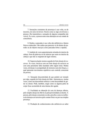 50 adenáuer novaes
7. Sensações constantes de presenças à sua volta, ou de
terceiros, de seres invisíveis. Ocorre como se algo envolvesse a
pessoa e lhe transmitisse a sensação de alguma companhia não
visível. Às vezes, a pessoa sente uma alteração em seu estado de
consciência;
8. Ruídos e pancadas à sua volta não atribuíveis a fatores
físicos conhecidos. São ruídos que parecem vir de dentro de pa-
redes ou de objetos maciços como pancadas fortes e rápidas;
9. Audição de vozes aparentemente oriundas do interior da
cabeça. Sons de palavras ou de músicas que soam no interior da
cabeça e que não se originam de lugar externo;
10. Superexcitação motora seguida de forte desejo de es-
crever. Às vezes, inicia-se com um forte desejo de escrever ou
com uma persistente idéia inusitada sobre algum tema. Muitas
vezes, tal desejo é acompanhado de tremores num dos braços, o
qual apresenta movimentos repetitivos sem controle consciente
da pessoa;
11. Sensação descontrolada de que poderá ser tomado
por algo, seguido de forte desejo de falar. Apresenta-se, muitas
vezes, como um desconforto toráxico e uma necessidade de gri-
tar ou chorar. Pode, também, surgir como se alguma parte do
corpo fosse acometida de uma intensa dor aguda;
12. Facilidade na obtenção de cura de doenças alheias,
pelo simples desejo de obtê-la ou pela proximidade ao doente. A
pessoa, pelo desejo consciente ou não, percebe a cura ou melho-
ra de doenças em terceiros pelo contato físico ou por sua simples
presença;
13. Produção de conhecimentos não atribuíveis ao saber
 