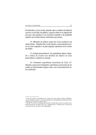 51psicologia e mediunidade
do indivíduo e à sua revelia. Quando, após a simples atividade de
escrever ou de falar em público, a pessoa observa ou alguém lhe
diz que o que produziu é de excelente conteúdo e de qualidade
superior aos conhecimentos intelectuais que possui.
14. Obtenção de índices acima dos níveis aceitáveis nas
cartas Zenner4
. Quando feito o teste Zenner, o percentual de acer-
tos na retro-cognição e na pré-cognição apresenta níveis acima
da média;
15.Achadospsicométricos5
em experiências típicas. Quan-
do o índice de acertos nos detalhes de objetos no teste
psicométrico é superior ao normal;
16. Constantes experiências emocionais de “déjà vü”.
Quando a pessoa tem freqüentes experiências emocionais de ter
estado em determinados lugares antes, sem conscientemente tê-
los conhecido.
4
Teste que utiliza um baralho de 25 cartas com cinco naipes (linhas onduladas,
círculo, quadrado, estrela e cruz) para identificar as faculdades paranormais de retro-
cognição, pré-cognição, dentre outras.
5
Vem de Psicometria, faculdade que permite ao indivíduo entrar em contato com a
história pregressa do objeto que toca, captando-lhe as vibrações dos eventos que
ocorreram em seu entorno, nele impregnadas.
 