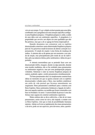 53psicologia e mediunidade
veis em seu campo. O egovoltadoexclusivamenteparaumaidéia,
combinado com a pregnância de uma emoção específica configu-
raumafreqüênciapsíquica.Afreqüênciapsíquicaé,então,aunião
de uma idéia com um sentimento específico. A pregnância é a
propriedade que envolve um objeto em uma qualidade que não
lhe pertence, mas que a ele se agrega de forma imperceptível.
Quando desejamos nos comunicar com os espíritos
desencarnados estaremos numa determinada freqüência psíquica
para tal. Se quisermos mudá-la teremos de alterar a emoção ou o
pensamento. O estado de oração é uma forma de mudança de
ambos. A sintonia não se dá apenas por um momento e em esta-
do de oração, mas principalmente pelo modo de ser do indiví-
duo, pela sua natureza íntima, pelos sentimentos e idéias de que é
portador.
A sintonia momentânea que se pretende fazer com um
desencarnado infeliz, inseguro, doente ou algo parecido, durante
uma reunião mediúnica, não se faz emitindo maus pensamentos
ou sentimentos negativos, mas por uma predisposição psíquica
voluntária. Sintonizar é estar na mesma freqüência psíquica de
outrem, podendo captar e emitir pensamentos simultaneamente.
Terbonspensamentosnãoésósimplesmenteconstruirboas
idéias no momento em que se queira conectar com os espíritos
desencarnados voltados para o Bem, mas também estabelecer
um estilo de vida pessoal que favoreça naturalmente seu
surgimento. Bons pensamentos contribuem para a sintonia com
Bons Espíritos. Bons sentimentos fortalecem a ligação do indiví-
duo com aqueles espíritos, na medida que foram construídos com
base na bondade e no amor. A amorosidade da pessoa é uma das
formas mais seguras de construir sentimentos superiores.
Muito embora não se deva cultivá-los, o fato de ter maus
pensamentos, assim como ter raiva, não impede o contato com
os Bons Espíritos, visto que se trata de possibilidades humanas
naturais. Adotar ou livrar-se rapidamente dos maus pensamentos
e da raiva, pode ser um equívoco, pois devemos, antes, questio-
 
