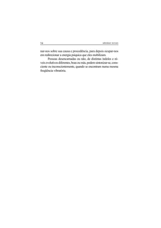 54 adenáuer novaes
nar-nos sobre sua causa e procedência, para depois ocupar-nos
em redirecionar a energia psíquica que eles mobilizam.
Pessoas desencarnadas ou não, de distintas índoles e ní-
veisevolutivosdiferentes,boasoumás,podemsintonizar-se,cons-
ciente ou inconscientemente, quando se encontram numa mesma
freqüência vibratória.
 