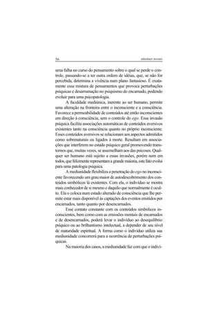 56 adenáuer novaes
uma falha no curso do pensamento sobre o qual se perde o con-
trole, passando-se a ter outra ordem de idéias, que, se não for
percebida, determina a vivência num plano fantasioso. É exata-
mente essa mistura de pensamentos que provoca perturbações
psíquicas e desarrumação no psiquismo do encarnado, podendo
evoluir para uma psicopatologia.
A faculdade mediúnica, inerente ao ser humano, permite
uma alteração na fronteira entre o inconsciente e a consciência.
Favorece a permeabilidade de conteúdos até então inconscientes
em direção à consciência, sem o controle do ego. Essa invasão
psíquica facilita associações automáticas de conteúdos aversivos
existentes tanto na consciência quanto no próprio inconsciente.
Esses conteúdos aversivos se relacionam aos aspectos admitidos
como sobrenaturais ou ligados à morte. Resultam em associa-
ções que interferem no estado psíquico geral promovendo trans-
tornos que, muitas vezes, se assemelham aos das psicoses. Qual-
quer ser humano está sujeito a essas invasões, porém nem em
todos,quefelizmenterepresentamagrandemaioria,estefatoevolui
para uma patologia psíquica.
A mediunidade flexibiliza a penetração do ego noinconsci-
ente favorecendo um grau maior de autodescobrimento dos con-
teúdos simbólicos lá existentes. Com ela, o indivíduo se mostra
mais conhecedor de si mesmo e daquilo que normalmente é ocul-
to. Ela o coloca num estado alterado de consciência que lhe per-
mite estar mais disponível às captações dos eventos emitidos por
encarnados, tanto quanto por desencarnados.
Esse contato constante com os conteúdos simbólicos in-
conscientes, bem como com as emissões mentais de encarnados
e de desencarnados, poderá levar o indivíduo ao desequilíbrio
psíquico ou ao brilhantismo intelectual, a depender de seu nível
de maturidade espiritual. A forma como o indivíduo utiliza sua
mediunidade concorrerá para a ocorrência de perturbações psí-
quicas.
Na maioria dos casos, a mediunidade faz com que o indiví-
 