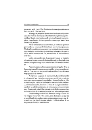 59psicologia e mediunidade
de pensar, sentir e agir. Elas facultam as invasões psíquicas sem a
intervenção da vida consciente.
Asirrupçõespsíquicas,quandomaisintensasedesequilibra-
das, provocam as psicoses e outros transtornos graves da perso-
nalidade.Quantomaioraintensidadeemocionalequantomaiscons-
ciente ela tenha sido vivida no passado, mais abrupta poderá ser a
irrupção no presente.
Por ser uma extensão da consciência, as alterações químicas
provocadas no córtex cerebral interferem nas irrupções psíquicas.
Medicaçõesqueinibemosistemanervosocentraldiminuemocampo
da consciência acessível ao ego, reduzindo as irrupções da consci-
ência, porém limitam a vida e as possibilidades de crescimento do
indivíduo.
Muito embora não seja ela que as provoque, as irrupções
abruptas do inconsciente serão favorecidas pela mediunidade, cuja
existênciaampliaocampodeacessodaconsciênciaaoinconscien-
te.
Para se reduzir os efeitos dessas naturais irrupções deve-se
buscar trazer equilibradamente os conteúdos inconscientes à cons-
ciência.Expressaroinconscienteéfundamentalaodesenvolvimen-
to psíquico do ser humano.
A expressão adequada do inconsciente, buscando entender
o mito pessoal que vivencia, os processos repetitivos, os padrões
de comportamento pessoal, os símbolos e rituais adotados na vida,
contribuem para a redução das irrupções abruptas do inconsciente.
Acompreensãodestesprocessoseabuscadeseusignificadotrans-
cendente levarão à manifestação do inconsciente sob o controle do
ego. Quanto mais o indivíduo entender os símbolos que permeiam
suavida,melhoreleaconduzirá,comousemasinvasõespsíquicas.
Tais invasões podem ocorrer durante o sono por via do alí-
vio psíquico promovido pelos sonhos. Uma das formas de se evitar
a possibilidade dos sonhos serem veículos de processos que de-
sencadeiem esse tipo de invasão psíquica é o hábito salutar de in-
terpretar os símbolos contidos neles.
 