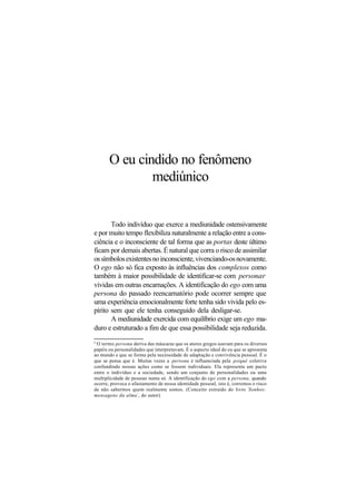 O eu cindido no fenômeno
mediúnico
Todo indivíduo que exerce a mediunidade ostensivamente
e por muito tempo flexibiliza naturalmente a relação entre a cons-
ciência e o inconsciente de tal forma que as portas deste último
ficam por demais abertas. É natural que corra o risco de assimilar
ossímbolosexistentesnoinconsciente,vivenciando-osnovamente.
O ego não só fica exposto às influências dos complexos como
também à maior possibilidade de identificar-se com personas6
vividas em outras encarnações. A identificação do ego com uma
persona do passado reencarnatório pode ocorrer sempre que
uma experiência emocionalmente forte tenha sido vivida pelo es-
pírito sem que ele tenha conseguido dela desligar-se.
A mediunidade exercida com equilíbrio exige um ego ma-
duro e estruturado a fim de que essa possibilidade seja reduzida.
6
O termo persona deriva das máscaras que os atores gregos usavam para os diversos
papéis ou personalidades que interpretavam. É o aspecto ideal do eu que se apresenta
ao mundo e que se forma pela necessidade de adaptação e convivência pessoal. É o
que se pensa que é. Muitas vezes a persona é influenciada pela psiquê coletiva
confundindo nossas ações como se fossem individuais. Ela representa um pacto
entre o indivíduo e a sociedade, sendo um conjunto de personalidades ou uma
multiplicidade de pessoas numa só. A identificação do ego com a persona, quando
ocorre, provoca o afastamento de nossa identidade pessoal, isto é, corremos o risco
de não sabermos quem realmente somos. (Conceito extraído do livro ´Sonhos:
mensagens da alma´, do autor)
 