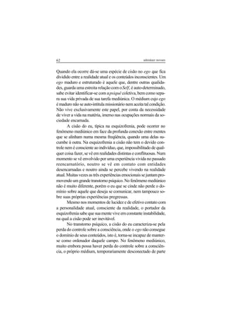 62 adenáuer novaes
Quando ela ocorre dá-se uma espécie de cisão no ego que fica
dividido entre a realidade atual e os conteúdos inconscientes. Um
ego maduro e estruturado é aquele que, dentre outras qualida-
des, guarda uma estreita relação com oSelf, é auto-determinado,
sabe evitar identificar-se com apsiquê coletiva, bem como sepa-
ra sua vida privada de sua tarefa mediúnica. O médium cujo ego
é maduro não se auto-intitula missionário nem aceita tal condição.
Não vive exclusivamente este papel, por conta da necessidade
de viver a vida na matéria, imerso nas ocupações normais da so-
ciedade encarnada.
A cisão do eu, típica na esquizofrenia, pode ocorrer no
fenômeno mediúnico em face da profunda conexão entre mentes
que se alinham numa mesma freqüência, quando uma delas su-
cumbe à outra. Na esquizofrenia a cisão não tem o devido con-
trole nem é consciente ao indivíduo, que, impossibilitado de qual-
quer coisa fazer, se vê em realidades distintas e conflituosas. Num
momento se vê envolvido por uma experiência vivida no passado
reencarnatório, noutro se vê em contato com entidades
desencarnadas e noutro ainda se percebe vivendo na realidade
atual.Muitasvezesastrêsexperiênciasemocionaissejuntampro-
movendoumgrandetranstornopsíquico.Nofenômenomediúnico
não é muito diferente, porém o eu que se cinde não perde o do-
mínio sobre aquele que deseja se comunicar, nem tampouco so-
bre suas próprias experiências pregressas.
Mesmo nos momentos de lucidez e de efetivo contato com
a personalidade atual, consciente da realidade, o portador da
esquizofrenia sabe que sua mente vive em constante instabilidade,
na qual a cisão pode ser inevitável.
No transtorno psíquico, a cisão do eu caracteriza-se pela
perda do controle sobre a consciência, onde o ego não consegue
o domínio de seus conteúdos, isto é, torna-se incapaz de manter-
se como ordenador daquele campo. No fenômeno mediúnico,
muito embora possa haver perda do controle sobre a consciên-
cia, o próprio médium, temporariamente desconectado de parte
 