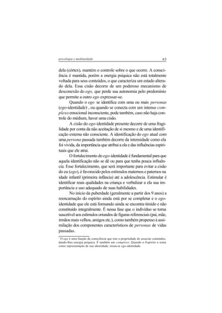 63psicologia e mediunidade
dela (córtex), mantém o controle sobre o que ocorre. A consci-
ência é mantida, porém a energia psíquica não está totalmente
voltada para seus conteúdos, o que caracteriza um estado altera-
do dela. Essa cisão decorre de um poderoso mecanismo de
desconexão do ego, que perde sua autonomia pelo predomínio
que permite a outro ego expressar-se.
Quando o ego se identifica com uma ou mais personas
(ego-identidade)7
, ou quando se conecta com um intenso com-
plexo emocional inconsciente, pode também, caso não haja con-
trole do médium, haver uma cisão.
A cisão do ego-identidade presente decorre de uma fragi-
lidade por conta da não aceitação de si mesmo e de uma identifi-
cação externa não consciente. A identificação do ego atual com
uma persona passada também decorre da intensidade como ela
foi vivida, da importância que atribui a ela e das influências espiri-
tuais que ele atrai.
O fortalecimento do ego-identidadeéfundamentalparaque
aquela identificação não se dê ou para que tenha pouca influên-
cia. Esse fortalecimento, que será importante para evitar a cisão
do eu (ego), é favorecido pelos estímulos maternos e paternos na
idade infantil (primeira infância) até a adolescência. Estimular é
identificar reais qualidades na criança e verbalizar a ela sua im-
portância e uso adequado de suas habilidades.
No início da puberdade (geralmente a partir dos 9 anos) a
reencarnação do espírito ainda está por se completar e o ego-
identidade que ele está formando ainda se encontra tímido e não
constituído integralmente. É nessa fase que o indivíduo se torna
suscetível aos estímulos oriundos de figuras referenciais (pai, mãe,
irmãos mais velhos, amigos etc.), como também propenso à assi-
milação dos componentes característicos de personas de vidas
passadas.
7
O ego é uma função da consciência que tem a propriedade de associar conteúdos,
dando-lhes energia psíquica. É também um complexo. Quando o Espírito o toma
como representação de sua identidade, torna-se ego-identidade.
 