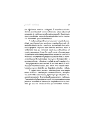 67psicologia e mediunidade
tém experiências aversivas a ele ligadas. É necessário que consi-
deremos a mediunidade como um fenômeno natural e funcional
para a vida do espírito encarnado ou desencarnado. Quanto mais
assim procedermos, mais reduziremos as influências doscomple-
xos estruturados ligados ao mediúnico.
A mediunidade, por favorecer uma maior conexão da cons-
ciência com o inconsciente, permite que o médium fique mais vul-
nerável às influências dos complexos. A consciência da existên-
cia dos próprios complexos bem como sua dissolução efetiva é
fundamental para que o médium reduza a possibilidade de ser
tomado por qualquer deles. Os complexos de culpa e de poder
são facilmente assimilados pelos médiuns em face de seu nível de
evolução e das experiências pregressas que o levaram ao exercí-
cio institucional da mediunidade. Ocomplexo de culpa se deve à
repressão religiosa e cultural da sociedade na qual o médium vive.
Tal culpa provoca-lhe a necessidade de um alívio por via da ativi-
dade consolatória missionária. Essa atitude pode conectá-lo tam-
bém ao complexo de poder que lhe poderá estimular a vaidade.
O contato com o sagrado e o transcendente, tanto quanto
com o mediúnico, contribui para o desenvolvimento e a amplia-
ção das faculdades mediúnicas, à proporção que o fizermos ple-
namente conscientes do aprendizado que estaremos realizando.
Para reduzir as influências dos complexos estruturados em vidas
passadas, adquiridos no contato com o sagrado, devemos consi-
derar que nada está fora do divino e que nós também o somos.
 